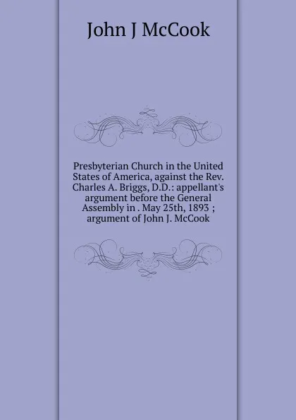 Обложка книги Presbyterian Church in the United States of America, against the Rev. Charles A. Briggs, D.D.: appellant.s argument before the General Assembly in . May 25th, 1893 ; argument of John J. McCook, John J McCook