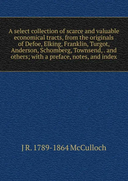 Обложка книги A select collection of scarce and valuable economical tracts, from the originals of Defoe, Elking, Franklin, Turgot, Anderson, Schomberg, Townsend, . and others; with a preface, notes, and index, J R. 1789-1864 McCulloch