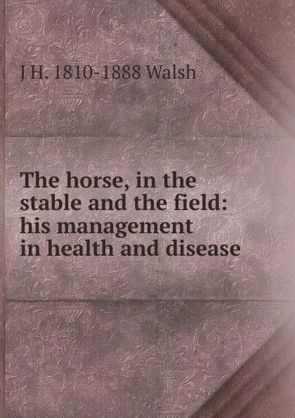 Обложка книги The horse, in the stable and the field: his management in health and disease, J H. 1810-1888 Walsh