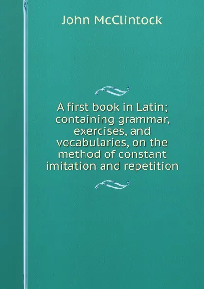 Обложка книги A first book in Latin; containing grammar, exercises, and vocabularies, on the method of constant imitation and repetition, John McClintock