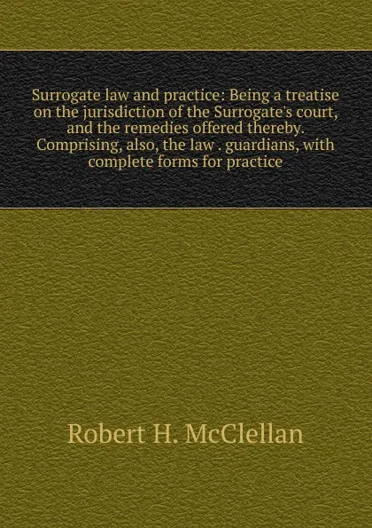 Обложка книги Surrogate law and practice: Being a treatise on the jurisdiction of the Surrogate.s court, and the remedies offered thereby. Comprising, also, the law . guardians, with complete forms for practice, Robert H. McClellan