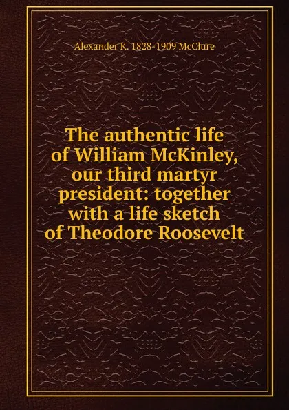 Обложка книги The authentic life of William McKinley, our third martyr president: together with a life sketch of Theodore Roosevelt, Alexander K. McClure