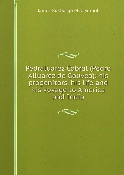 Обложка книги Pedraluarez Cabral (Pedro Alluarez de Gouvea): his progenitors, his life and his voyage to America and India, James Roxburgh McClymont