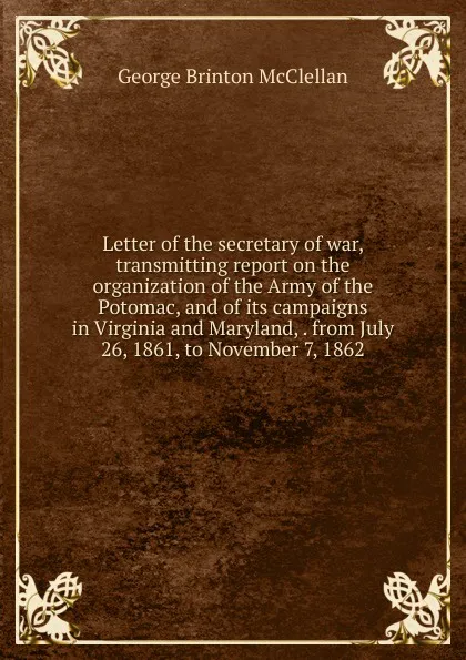 Обложка книги Letter of the secretary of war, transmitting report on the organization of the Army of the Potomac, and of its campaigns in Virginia and Maryland, . from July 26, 1861, to November 7, 1862, McClellan George Brinton