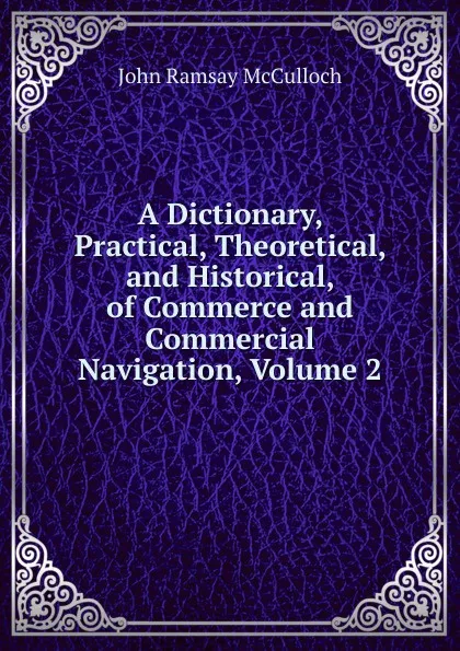 Обложка книги A Dictionary, Practical, Theoretical, and Historical, of Commerce and Commercial Navigation, Volume 2, John Ramsay McCulloch