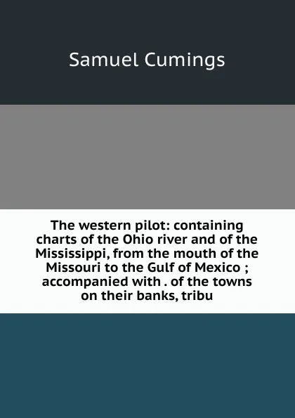 Обложка книги The western pilot: containing charts of the Ohio river and of the Mississippi, from the mouth of the Missouri to the Gulf of Mexico ; accompanied with . of the towns on their banks, tribu, Samuel Cumings