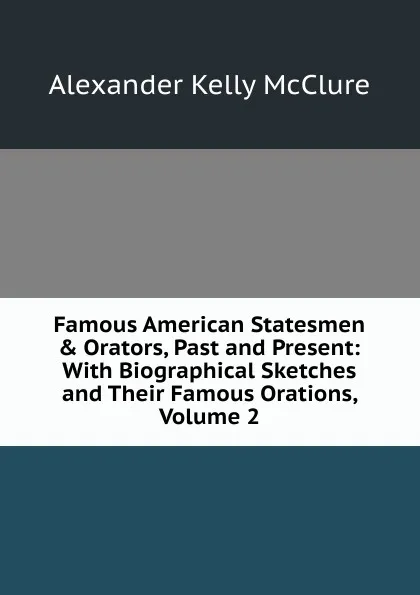 Обложка книги Famous American Statesmen . Orators, Past and Present: With Biographical Sketches and Their Famous Orations, Volume 2, Alexander K. McClure