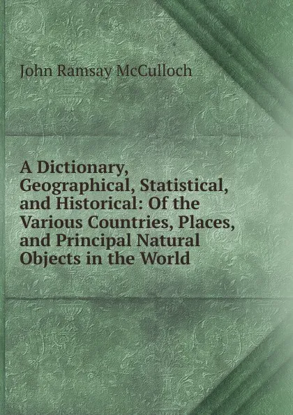 Обложка книги A Dictionary, Geographical, Statistical, and Historical: Of the Various Countries, Places, and Principal Natural Objects in the World, John Ramsay McCulloch