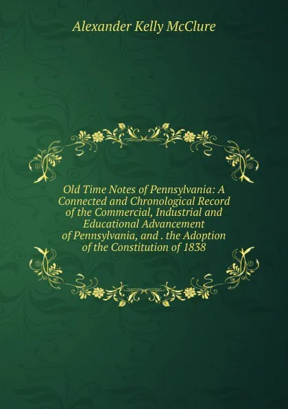 Обложка книги Old Time Notes of Pennsylvania: A Connected and Chronological Record of the Commercial, Industrial and Educational Advancement of Pennsylvania, and . the Adoption of the Constitution of 1838, Alexander K. McClure