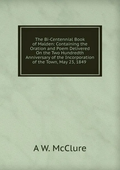 Обложка книги The Bi-Centennial Book of Malden: Containing the Oration and Poem Delivered On the Two Hundredth Anniversary of the Incorporation of the Town, May 23, 1849 ., A W. McClure