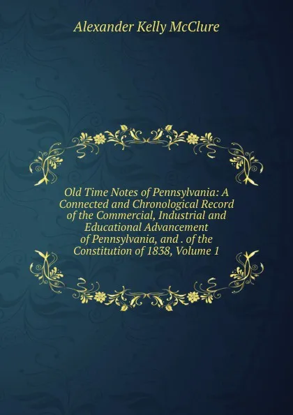 Обложка книги Old Time Notes of Pennsylvania: A Connected and Chronological Record of the Commercial, Industrial and Educational Advancement of Pennsylvania, and . of the Constitution of 1838, Volume 1, Alexander K. McClure