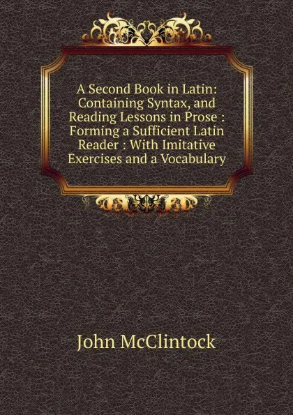 Обложка книги A Second Book in Latin: Containing Syntax, and Reading Lessons in Prose : Forming a Sufficient Latin Reader : With Imitative Exercises and a Vocabulary, John McClintock