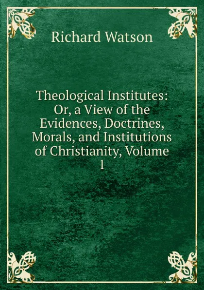 Обложка книги Theological Institutes: Or, a View of the Evidences, Doctrines, Morals, and Institutions of Christianity, Volume 1, Richard Watson