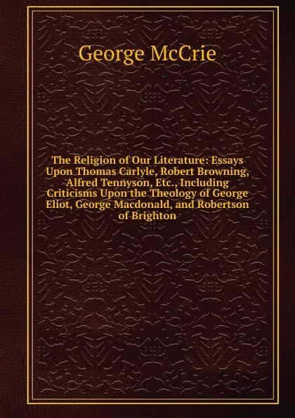 Обложка книги The Religion of Our Literature: Essays Upon Thomas Carlyle, Robert Browning, Alfred Tennyson, Etc., Including Criticisms Upon the Theology of George Eliot, George Macdonald, and Robertson of Brighton, George McCrie