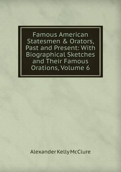 Обложка книги Famous American Statesmen . Orators, Past and Present: With Biographical Sketches and Their Famous Orations, Volume 6, Alexander K. McClure