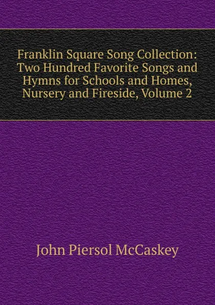 Обложка книги Franklin Square Song Collection: Two Hundred Favorite Songs and Hymns for Schools and Homes, Nursery and Fireside, Volume 2, John Piersol McCaskey