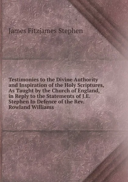 Обложка книги Testimonies to the Divine Authority and Inspiration of the Holy Scriptures, As Taught by the Church of England, in Reply to the Statements of J.E. Stephen In Defence of the Rev. Rowland Williams., Stephen James Fitzjames