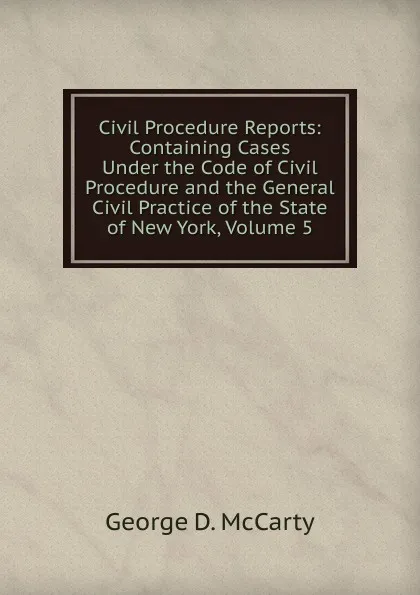 Обложка книги Civil Procedure Reports: Containing Cases Under the Code of Civil Procedure and the General Civil Practice of the State of New York, Volume 5, George D. McCarty