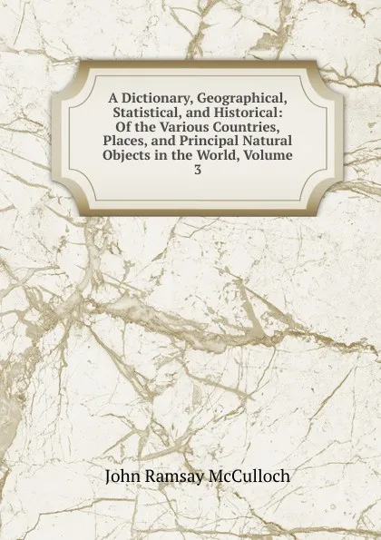 Обложка книги A Dictionary, Geographical, Statistical, and Historical: Of the Various Countries, Places, and Principal Natural Objects in the World, Volume 3, John Ramsay McCulloch