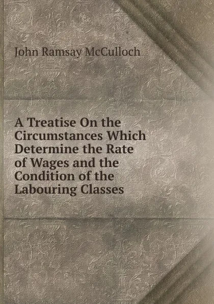 Обложка книги A Treatise On the Circumstances Which Determine the Rate of Wages and the Condition of the Labouring Classes, John Ramsay McCulloch