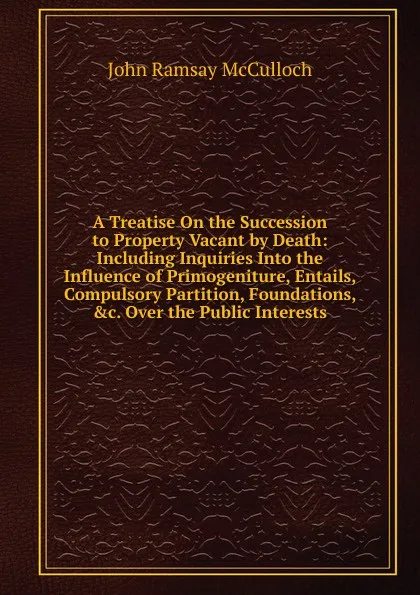 Обложка книги A Treatise On the Succession to Property Vacant by Death: Including Inquiries Into the Influence of Primogeniture, Entails, Compulsory Partition, Foundations, .c. Over the Public Interests, John Ramsay McCulloch