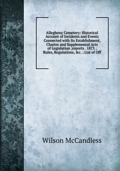 Обложка книги Allegheny Cemetery: Historical Account of Incidents and Events Connected with Its Establishment, Charter and Supplemental Acts of Legislation ;reports . 1873 ; Rules, Regulations, .c. ; List of Off, Wilson McCandless