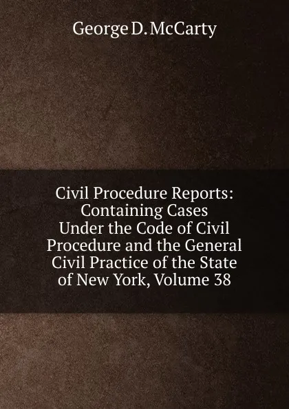 Обложка книги Civil Procedure Reports: Containing Cases Under the Code of Civil Procedure and the General Civil Practice of the State of New York, Volume 38, George D. McCarty