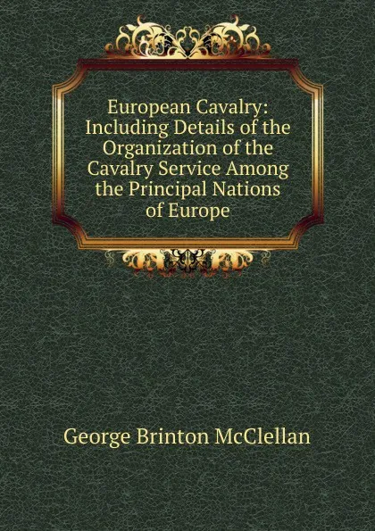 Обложка книги European Cavalry: Including Details of the Organization of the Cavalry Service Among the Principal Nations of Europe, McClellan George Brinton