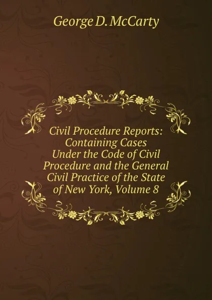 Обложка книги Civil Procedure Reports: Containing Cases Under the Code of Civil Procedure and the General Civil Practice of the State of New York, Volume 8, George D. McCarty