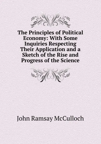 Обложка книги The Principles of Political Economy: With Some Inquiries Respecting Their Application and a Sketch of the Rise and Progress of the Science, John Ramsay McCulloch