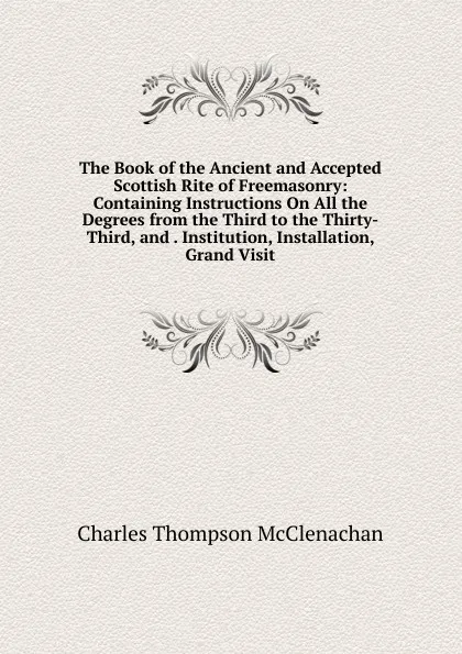 Обложка книги The Book of the Ancient and Accepted Scottish Rite of Freemasonry: Containing Instructions On All the Degrees from the Third to the Thirty-Third, and . Institution, Installation, Grand Visit, Charles Thompson McClenachan