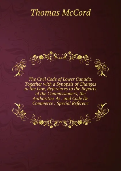 Обложка книги The Civil Code of Lower Canada: Together with a Synopsis of Changes in the Law, References to the Reports of the Commissioners, the Authorities As . and Code De Commerce : Special Referenc, Thomas McCord