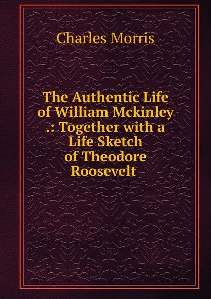 Обложка книги The Authentic Life of William Mckinley .: Together with a Life Sketch of Theodore Roosevelt ., Morris Charles