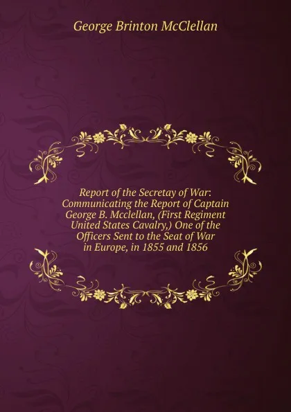 Обложка книги Report of the Secretay of War: Communicating the Report of Captain George B. Mcclellan, (First Regiment United States Cavalry,) One of the Officers Sent to the Seat of War in Europe, in 1855 and 1856, McClellan George Brinton