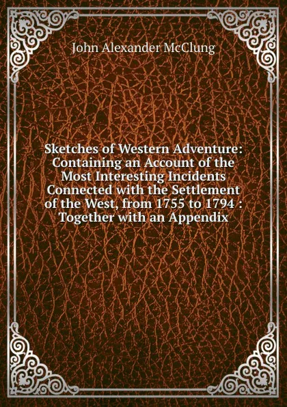 Обложка книги Sketches of Western Adventure: Containing an Account of the Most Interesting Incidents Connected with the Settlement of the West, from 1755 to 1794 : Together with an Appendix, John Alexander McClung