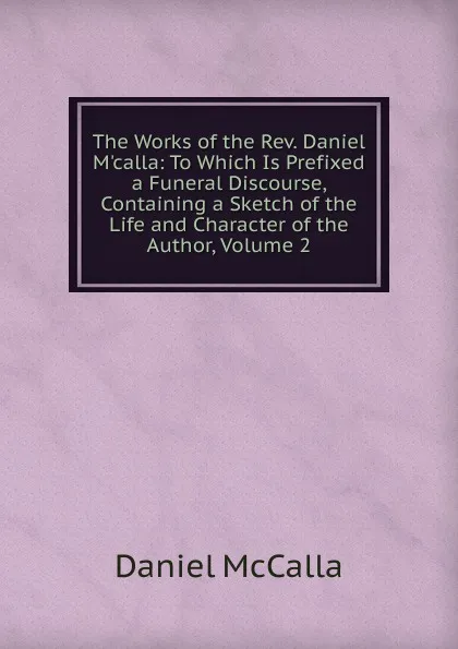 Обложка книги The Works of the Rev. Daniel M.calla: To Which Is Prefixed a Funeral Discourse, Containing a Sketch of the Life and Character of the Author, Volume 2, Daniel McCalla