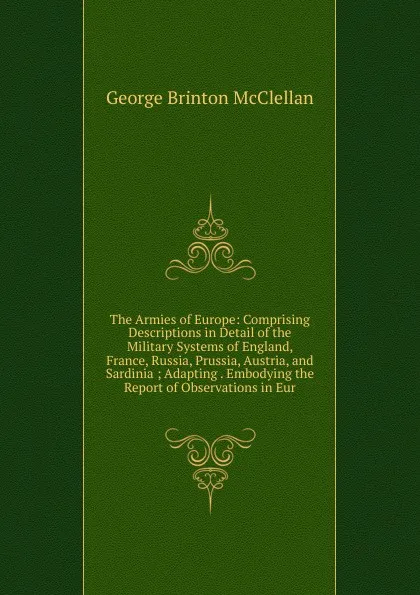 Обложка книги The Armies of Europe: Comprising Descriptions in Detail of the Military Systems of England, France, Russia, Prussia, Austria, and Sardinia ; Adapting . Embodying the Report of Observations in Eur, McClellan George Brinton