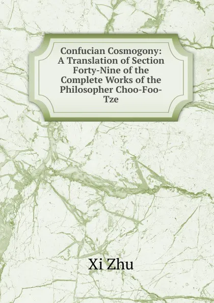 Обложка книги Confucian Cosmogony: A Translation of Section Forty-Nine of the Complete Works of the Philosopher Choo-Foo-Tze, Xi Zhu