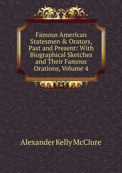 Обложка книги Famous American Statesmen . Orators, Past and Present: With Biographical Sketches and Their Famous Orations, Volume 4, Alexander K. McClure