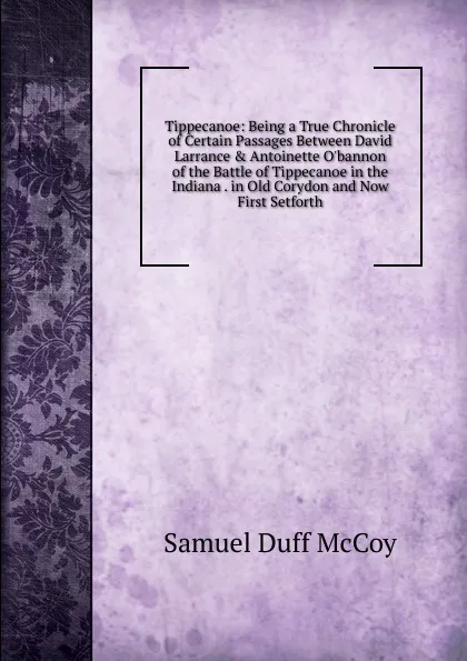 Обложка книги Tippecanoe: Being a True Chronicle of Certain Passages Between David Larrance . Antoinette O.bannon of the Battle of Tippecanoe in the Indiana . in Old Corydon and Now First Setforth, Samuel Duff McCoy