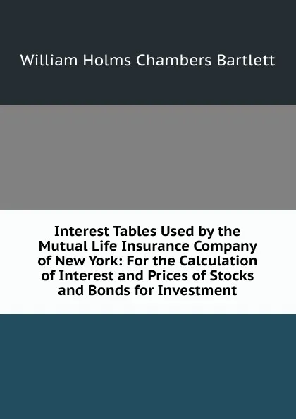 Обложка книги Interest Tables Used by the Mutual Life Insurance Company of New York: For the Calculation of Interest and Prices of Stocks and Bonds for Investment, William Holms Chambers Bartlett