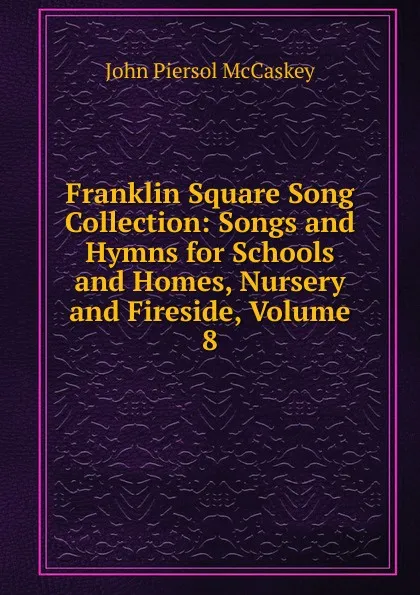 Обложка книги Franklin Square Song Collection: Songs and Hymns for Schools and Homes, Nursery and Fireside, Volume 8, John Piersol McCaskey