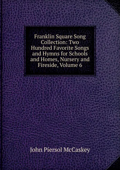 Обложка книги Franklin Square Song Collection: Two Hundred Favorite Songs and Hymns for Schools and Homes, Nursery and Fireside, Volume 6, John Piersol McCaskey