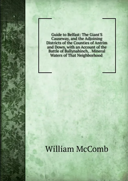 Обложка книги Guide to Belfast: The Giant.S Causeway, and the Adjoining Districts of the Counties of Antrim and Down, with an Account of the Battle of Ballynahinch, . Mineral Waters of That Neighborhood ., William McComb