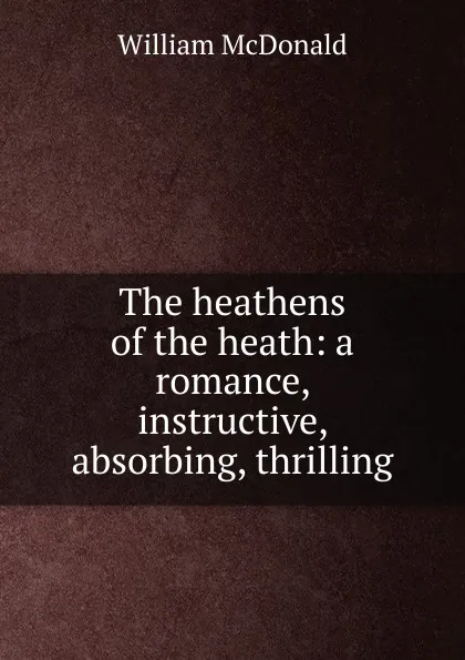 Обложка книги The heathens of the heath: a romance, instructive, absorbing, thrilling, William McDonald