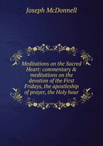 Обложка книги Meditations on the Sacred Heart: commentary . meditations on the devotion of the First Fridays, the apostleship of prayer, the Holy hour, Joseph Mcdonnell