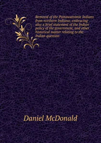 Обложка книги Removal of the Pottawattomie Indians from northern Indiana; embracing also a brief statement of the Indian policy of the government, and other historical matter relating to the Indian question, Daniel McDonald