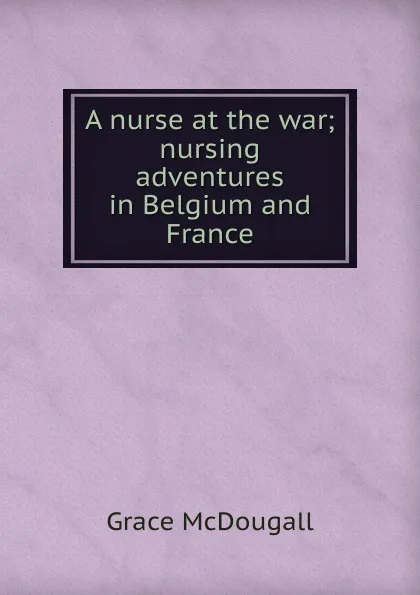 Обложка книги A nurse at the war; nursing adventures in Belgium and France, Grace McDougall