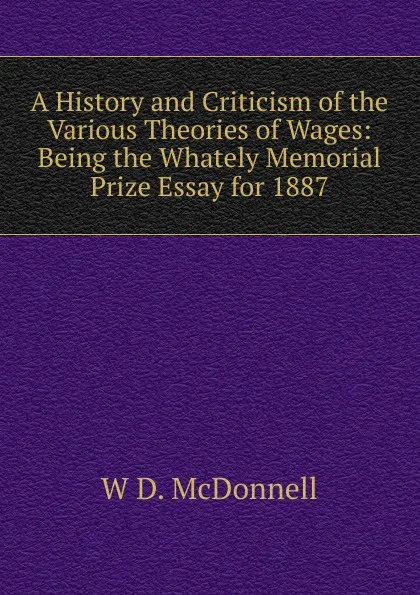 Обложка книги A History and Criticism of the Various Theories of Wages: Being the Whately Memorial Prize Essay for 1887, W D. McDonnell