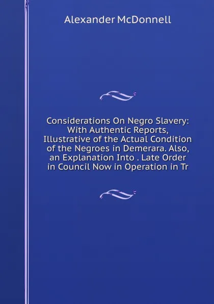 Обложка книги Considerations On Negro Slavery: With Authentic Reports, Illustrative of the Actual Condition of the Negroes in Demerara. Also, an Explanation Into . Late Order in Council Now in Operation in Tr, Alexander McDonnell